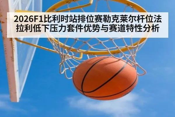 2026F1比利时站排位赛勒克莱尔杆位法拉利低下压力套件优势与赛道特性分析